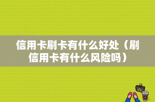 信用卡刷卡有什么好处（刷信用卡有什么风险吗）