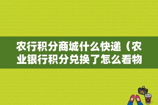 农行积分商城什么快递（农业银行积分兑换了怎么看物流信息）