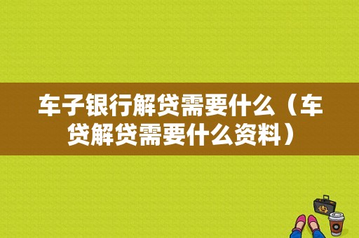 车子银行解贷需要什么（车贷解贷需要什么资料）