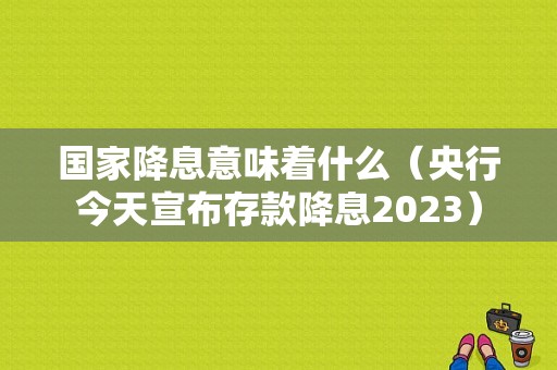 国家降息意味着什么（央行今天宣布存款降息2023）-图1